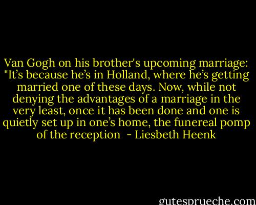 Van Gogh on his brother's upcoming marriage: "It’s because he’s in Holland, where he’s getting married one of these days. Now, while not denying the advantages of a marriage in the very least, once it has been done and one is quietly set up in one’s home, the funereal pomp of the reception  - Liesbeth Heenk