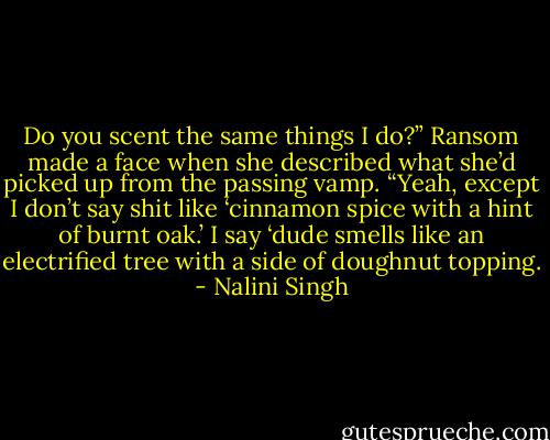 Do you scent the same things I do?”<br />Ransom made a face when she described what she’d picked up from the passing vamp. “Yeah, except I don’t say shit like ‘cinnamon spice with a hint of burnt oak.’ I say ‘dude smells like an electrified tree with a side of doughnut topping. - Nalini Singh