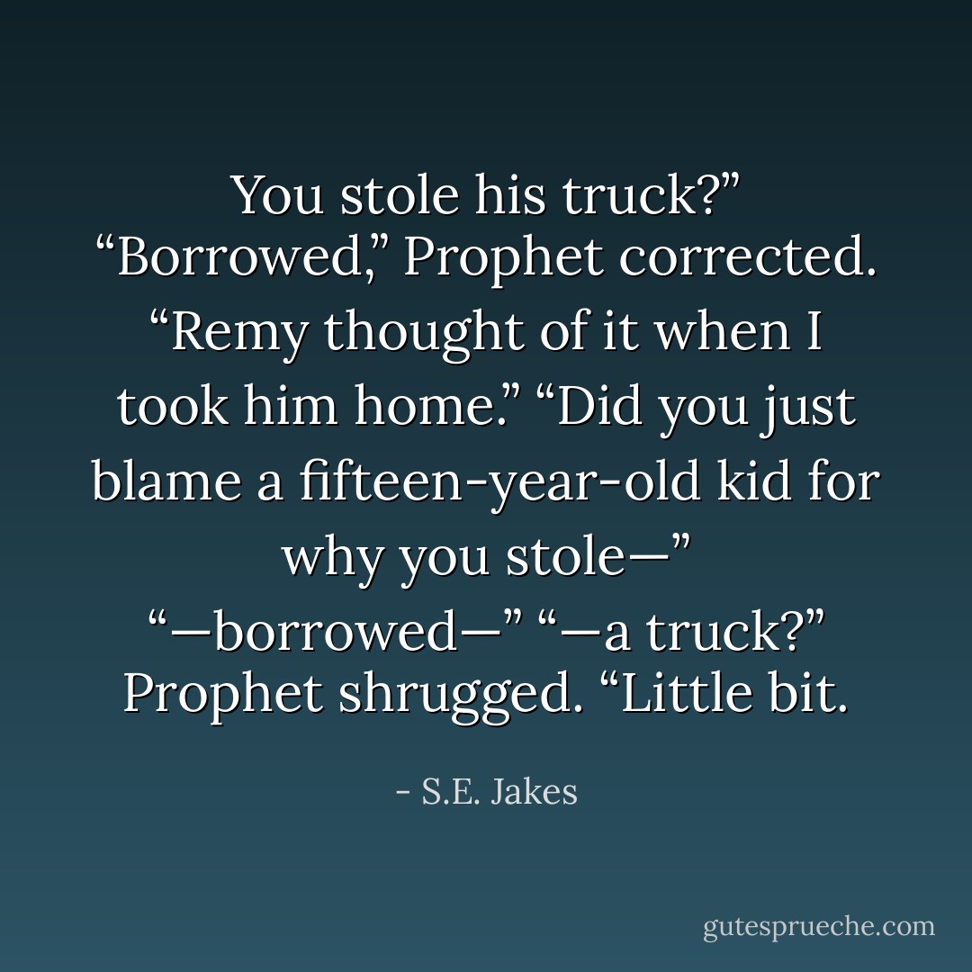 You stole his truck?”<br />“Borrowed,” Prophet corrected. “Remy thought of it when I took him home.”<br />“Did you just blame a fifteen-year-old kid for why you stole—”<br />“—borrowed—”<br />“—a truck?”<br />Prophet shrugged. “Little bit. - S.E. Jakes