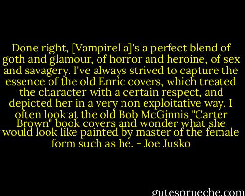 Done right, [Vampirella]'s a perfect blend of goth and glamour, of horror and heroine, of sex and savagery. I've always strived to capture the essence of the old Enric covers, which treated the character with a certain respect, and depicted her in a very non exploitative way. I often look at the old Bob McGinnis "Carter Brown" book covers and wonder what she would look like painted by master of the female form such as he. - Joe Jusko