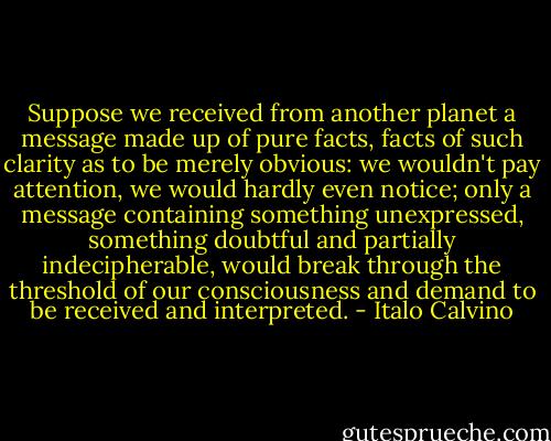 Suppose we received from another planet a message made up of pure facts, facts of such clarity as to be merely obvious: we wouldn't pay attention, we would hardly even notice; only a message containing something unexpressed, something doubtful and partially indecipherable, would break through the threshold of our consciousness and demand to be received and interpreted. - Italo Calvino