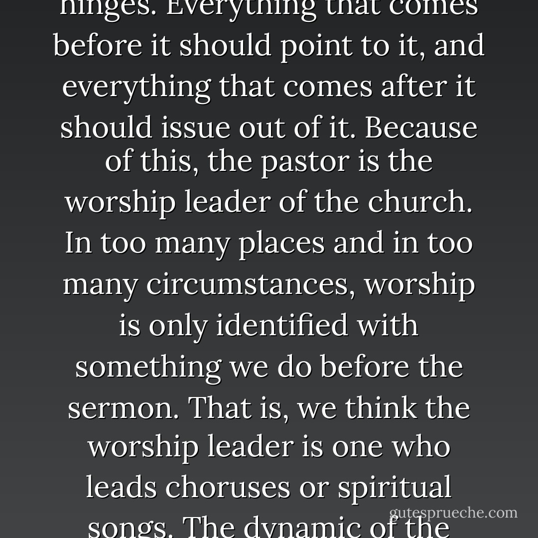 Proclamation, the preaching of the Gospel, should be central to Christian worship. The sermon is the central dynamic in the worship experience. It is the fulcrum upon which the entire service of worship hinges. Everything that comes before it should point to it, and everything that comes after it should issue out of it. Because of this, the pastor is the worship leader of the church. In too many places and in too many circumstances, worship is only identified with something we do before the sermon. That is, we think the worship leader is one who leads choruses or spiritual songs. The dynamic of the worship experience is a complete package, and it is the sermon, the preaching of the Gospel, that must be central to it. It is the poastor himself who sets the tone for worship. - O.S. Hawkins