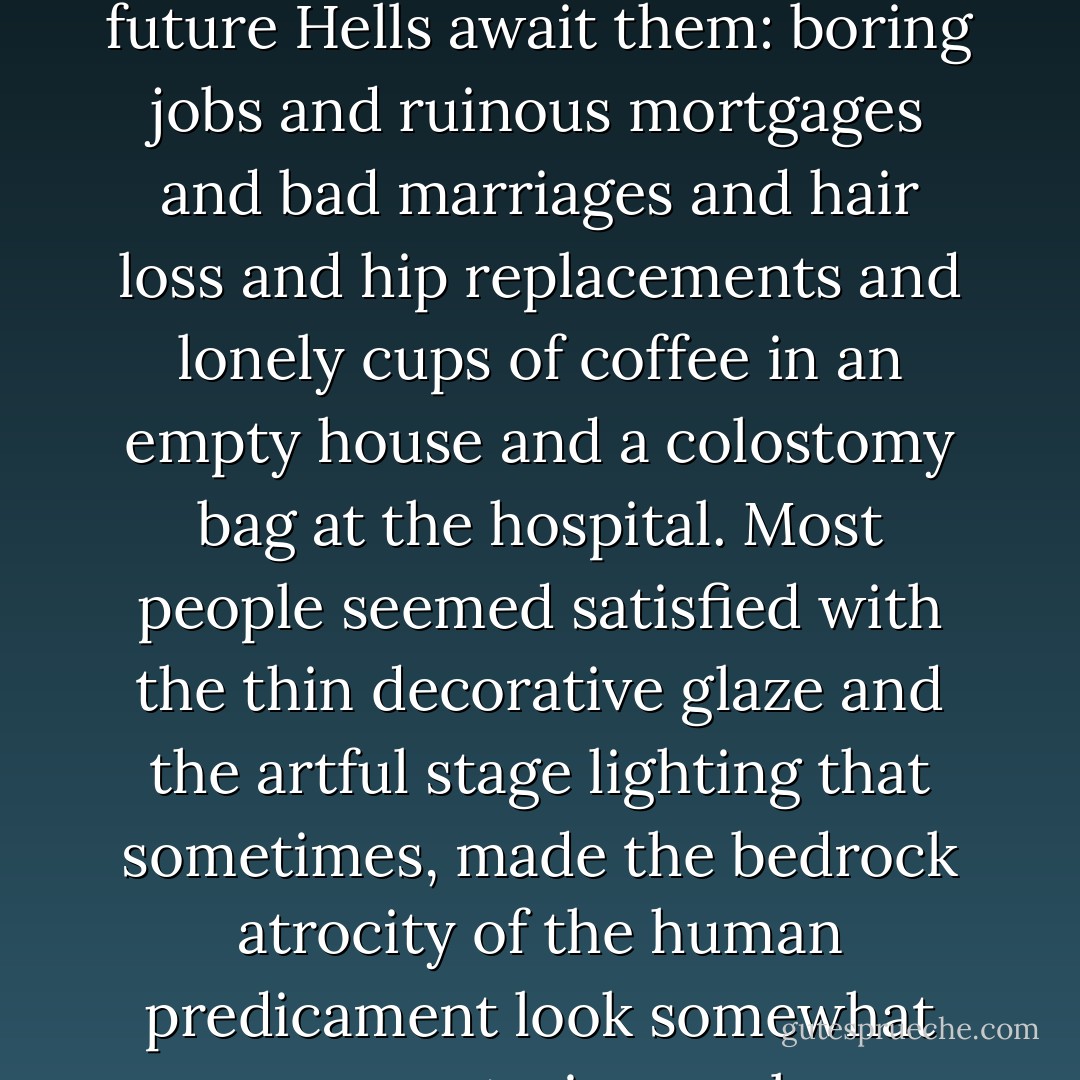 But depression wasn't the word. This was a plunge encompassing sorrow and revulsion far beyond the personal: a sick, drenching nausea at all humanity and human endeavor from the dawn of time. The writhing loathsomeness of the biological order. Old age, sickness, death. No escape for anyone. Even the beautiful ones were like soft fruit about to spoil. And yet somehow people still kept fucking and breeding and popping out new fodder for the grave, producing more and more new beings to suffer like this was some kind of redemptive, or good, or even somehow morally admirable thing: dragging more innocent creatures into the lose-lose game. Squirming babies and plodding, complacent, hormone-drugged moms. Oh, isn't he cute? Awww. Kids shouting and skidding in the playground with no idea what future Hells await them: boring jobs and ruinous mortgages and bad marriages and hair loss and hip replacements and lonely cups of coffee in an empty house and a colostomy bag at the hospital. Most people seemed satisfied with the thin decorative glaze and the artful stage lighting that sometimes, made the bedrock atrocity of the human predicament look somewhat more mysterious or less abhorrent. People gambled and golfed and planted gardens and traded stocks and had sex and bought new cars and practiced yoga and worked and prayed and redecorated their homes and got worked up over the news and fussed over their children and gossiped about their neighbors and pored over restaurant reviews and founded charitable organizations and supported political candidates and attended the U.S. Open and dined and travelled and distracted themselves with all kinds of gadgets and devices, flooding themselves incessantly with information and texts and communication and entertainment from every direction to try to make themselves forget it: where we were, what we were. But in a strong light there was no good spin you could put on it. It was rotten from top to bottom. - Donna Tartt