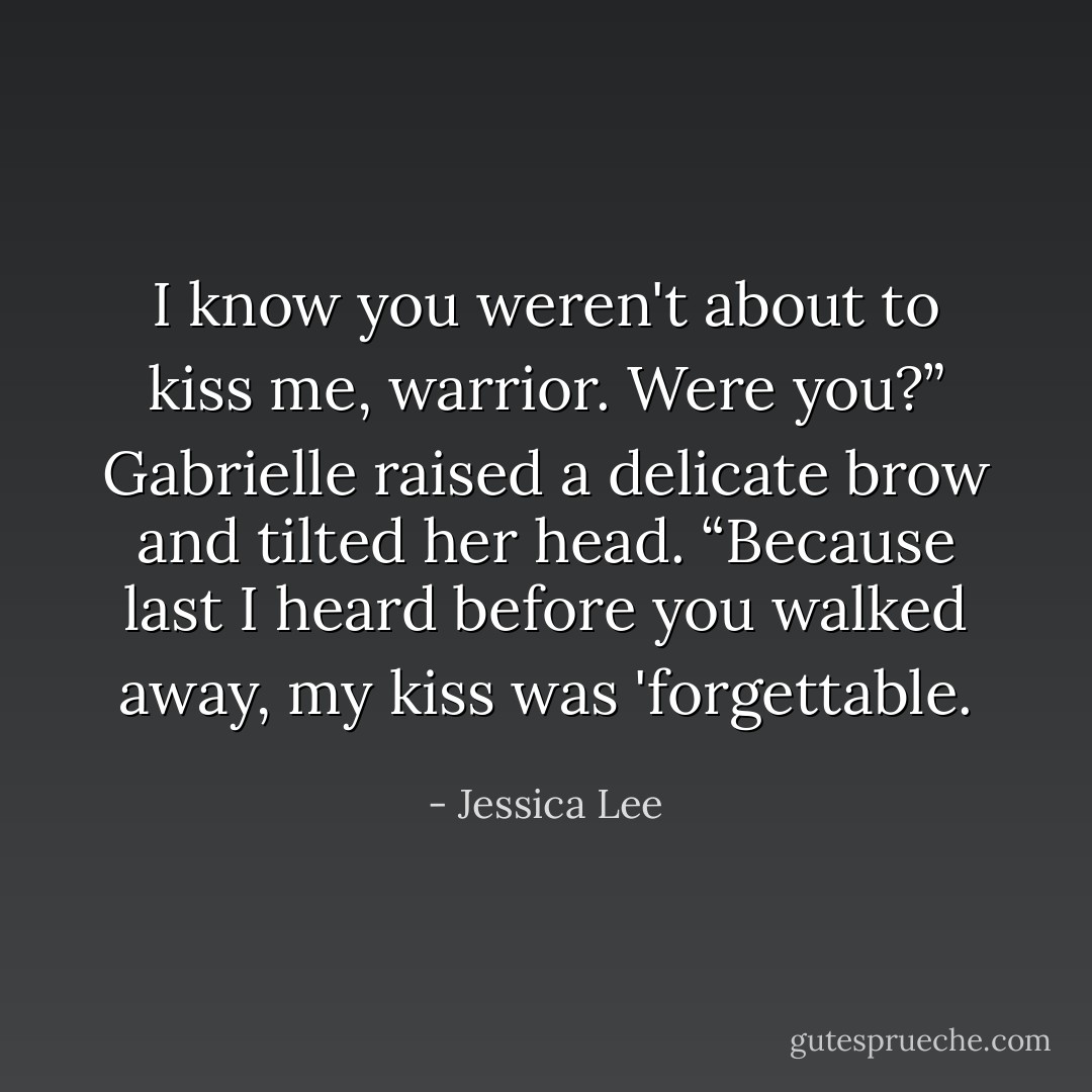 I know you weren't about to kiss me, warrior. Were you?” Gabrielle raised a delicate brow and tilted her head. “Because last I heard before you walked away, my kiss was 'forgettable. - Jessica Lee