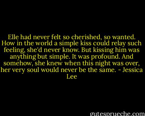 Elle had never felt so cherished, so wanted. How in the world a simple kiss could relay such feeling, she'd never know. But kissing him was anything but simple. It was profound. And somehow, she knew when this night was over, her very soul would never be the same. - Jessica Lee