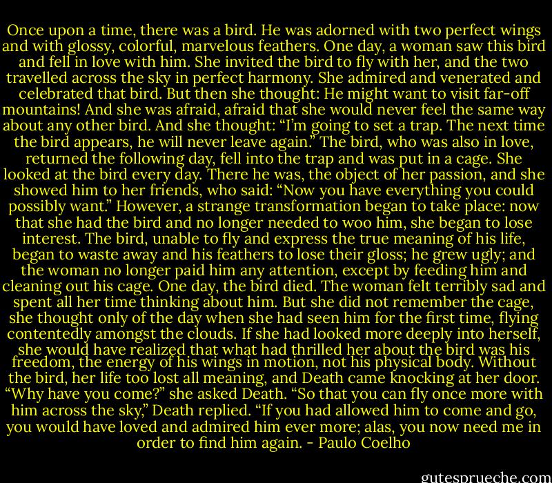 Once upon a time, there was a bird. He was adorned with two perfect wings and with glossy, colorful, marvelous feathers.<br />One day, a woman saw this bird and fell in love with him.<br />She invited the bird to fly with her, and the two travelled across the sky in perfect harmony. She admired and venerated and celebrated that bird.<br />But then she thought: He might want to visit far-off mountains!<br />And she was afraid, afraid that she would never feel the same way about any other bird.<br />And she thought: “I’m going to set a trap. The next time the bird appears, he will never leave again.”<br />The bird, who was also in love, returned the following day, fell into the trap and was put in a cage.<br />She looked at the bird every day. There he was, the object of her passion, and she showed him to her friends, who said: “Now you have everything you could possibly want.”<br />However, a strange transformation began to take place: now that she had the bird and no longer needed to woo him, she began to lose interest.<br />The bird, unable to fly and express the true meaning of his life, began to waste away and his feathers to lose their gloss; he grew ugly; and the woman no longer paid him any attention, except by feeding him and cleaning out his cage.<br />One day, the bird died. The woman felt terribly sad and spent all her time thinking about him. But she did not remember the cage, she thought only of the day when she had seen him for the first time, flying contentedly amongst the clouds.<br />If she had looked more deeply into herself, she would have realized that what had thrilled her about the bird was his freedom, the energy of his wings in motion, not his physical body.<br />Without the bird, her life too lost all meaning, and Death came knocking at her door.<br />“Why have you come?” she asked Death.<br />“So that you can fly once more with him across the sky,” Death replied.<br />“If you had allowed him to come and go, you would have loved and admired him ever more; alas, you now need me in order to find him again. - Paulo Coelho