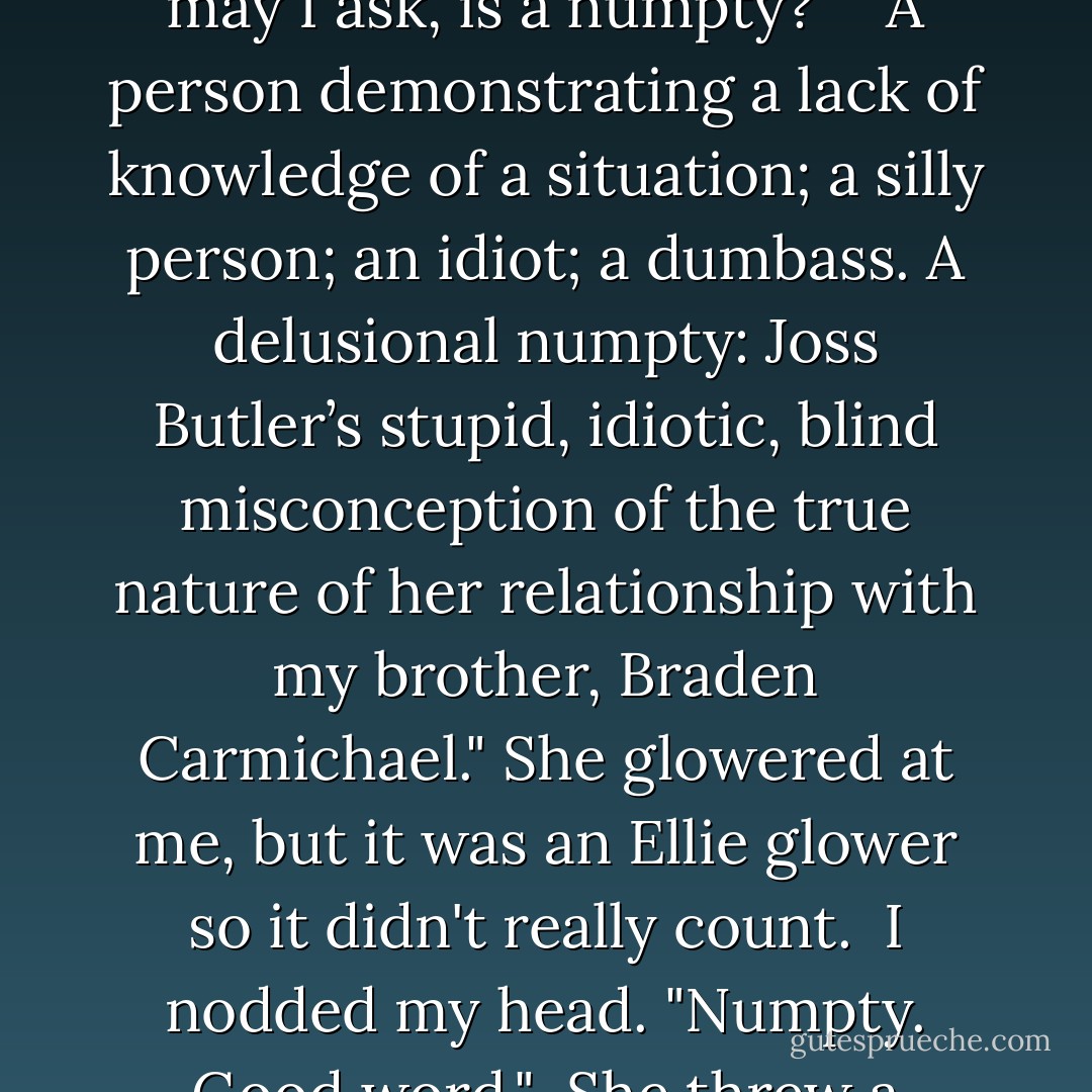 Did you just call me a numpty?"<br /><br />"Yup. A delusional one."<br /><br />"What, may I ask, is a numpty?"<br /><br />"A person demonstrating a lack of knowledge of a situation; a silly person; an idiot; a dumbass. A delusional numpty: Joss Butler’s stupid, idiotic, blind misconception of the true nature of her relationship with my brother, Braden Carmichael." She glowered at me, but it was an Ellie glower so it didn't really count.<br /><br />I nodded my head. "Numpty. Good word."<br /><br />She threw a cushion at me. - Samantha Young