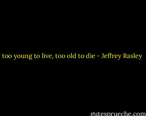 too young to live, too old to die - Jeffrey Rasley