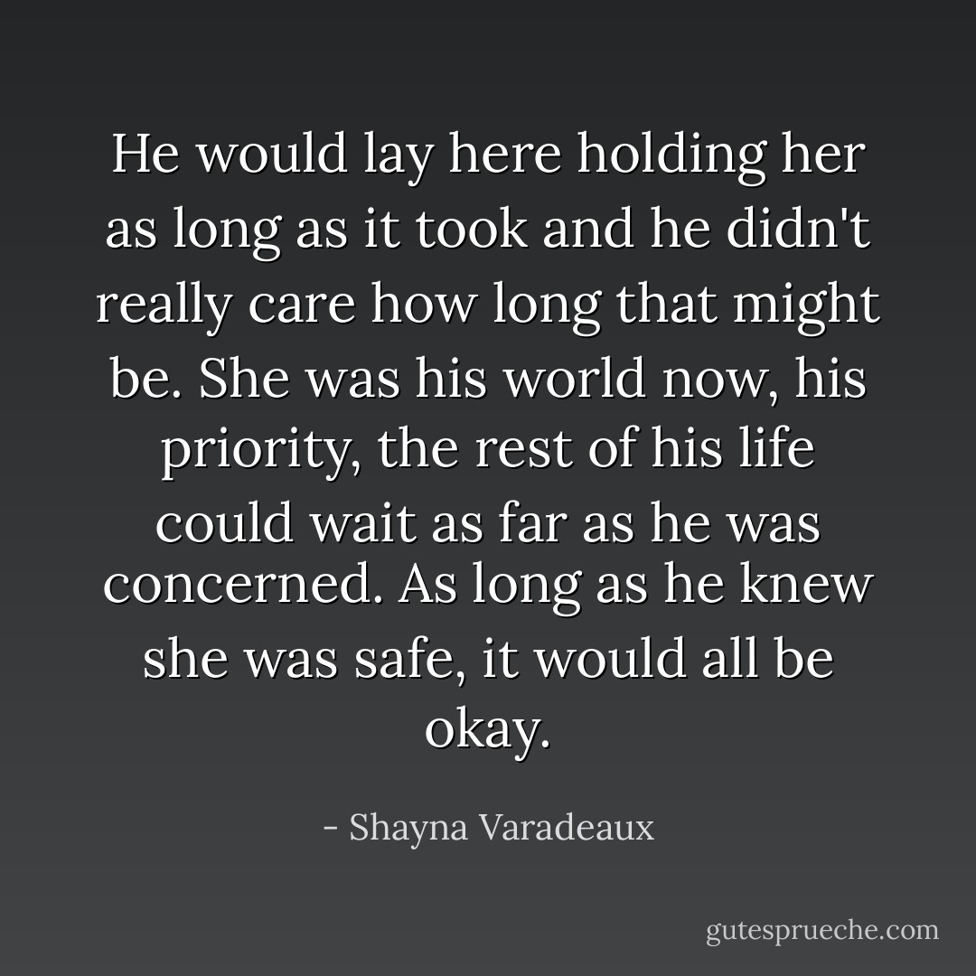 He would lay here holding her as long as it took and he didn't really care how long that might be. She was his world now, his priority, the rest of his life could wait as far as he was concerned. As long as he knew she was safe, it would all be okay. - Shayna Varadeaux