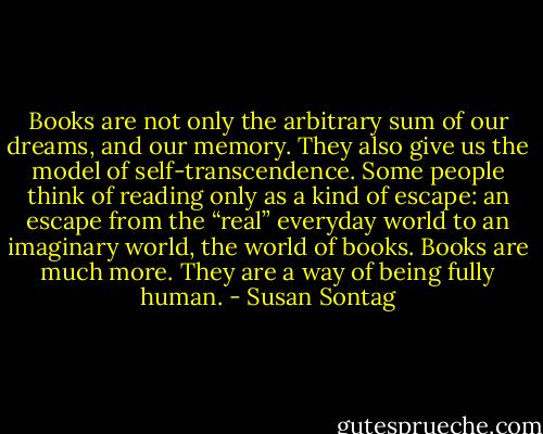 Books are not only the arbitrary sum of our dreams, and our memory. They also give us the model of self-transcendence. Some people think of reading only as a kind of escape: an escape from the “real” everyday world to an imaginary world, the world of books. Books are much more. They are a way of being fully human. - Susan Sontag