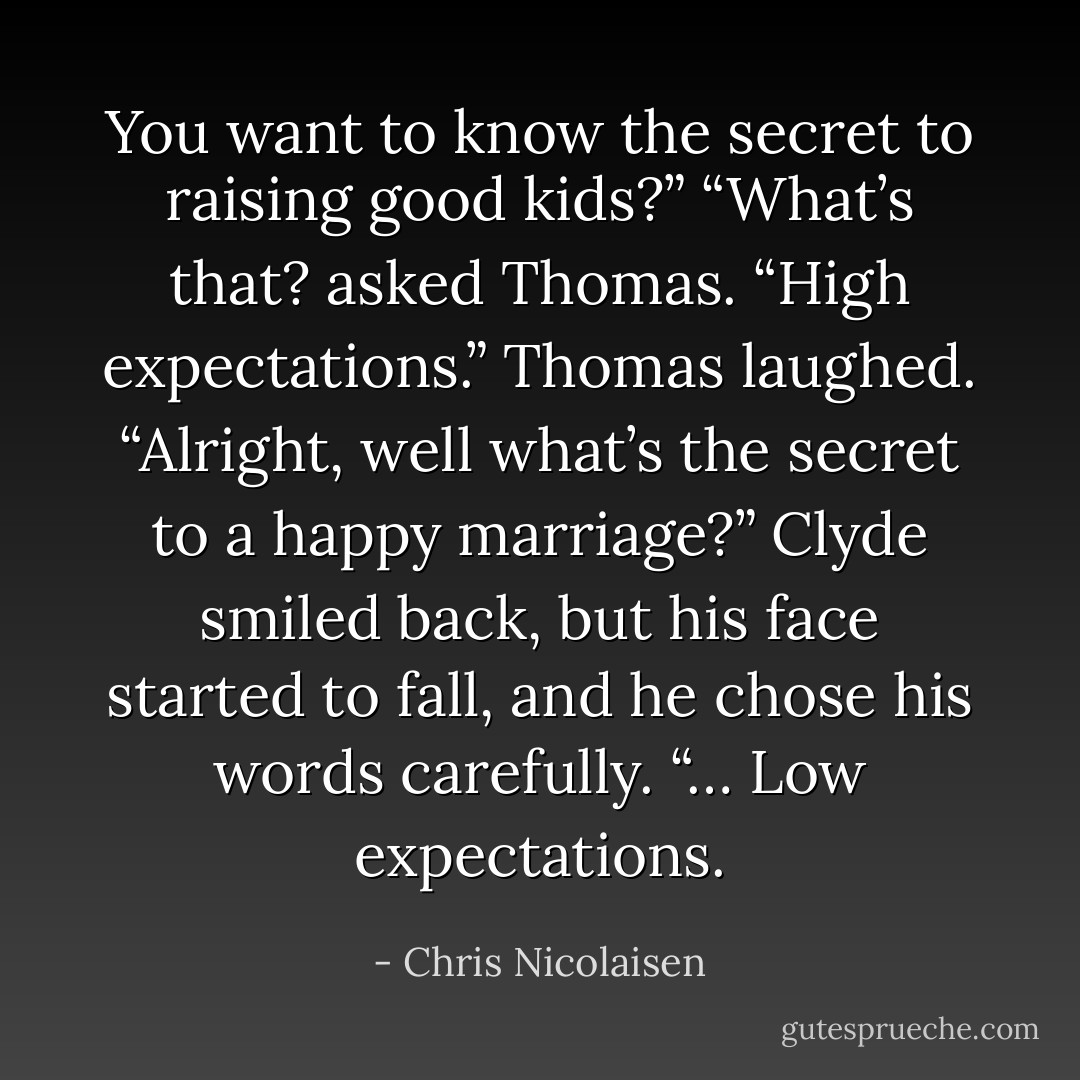 You want to know the secret to raising good kids?”<br />“What’s that? asked Thomas.<br />“High expectations.”<br />Thomas laughed. “Alright, well what’s the secret to a happy marriage?”<br />Clyde smiled back, but his face started to fall, and he chose his words carefully. “… Low expectations. - Chris Nicolaisen