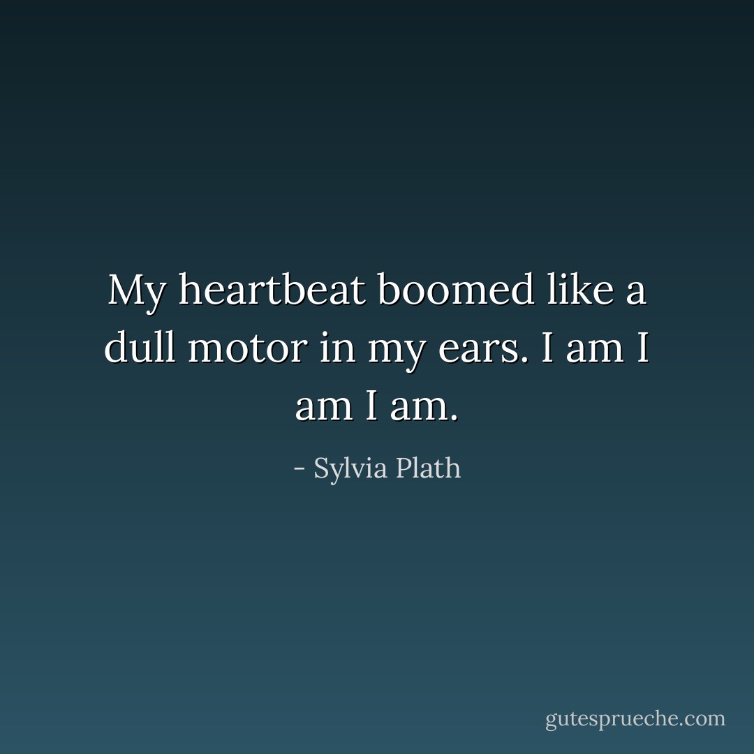 My heartbeat boomed like a dull motor in my ears. I am I am I am. - Sylvia Plath