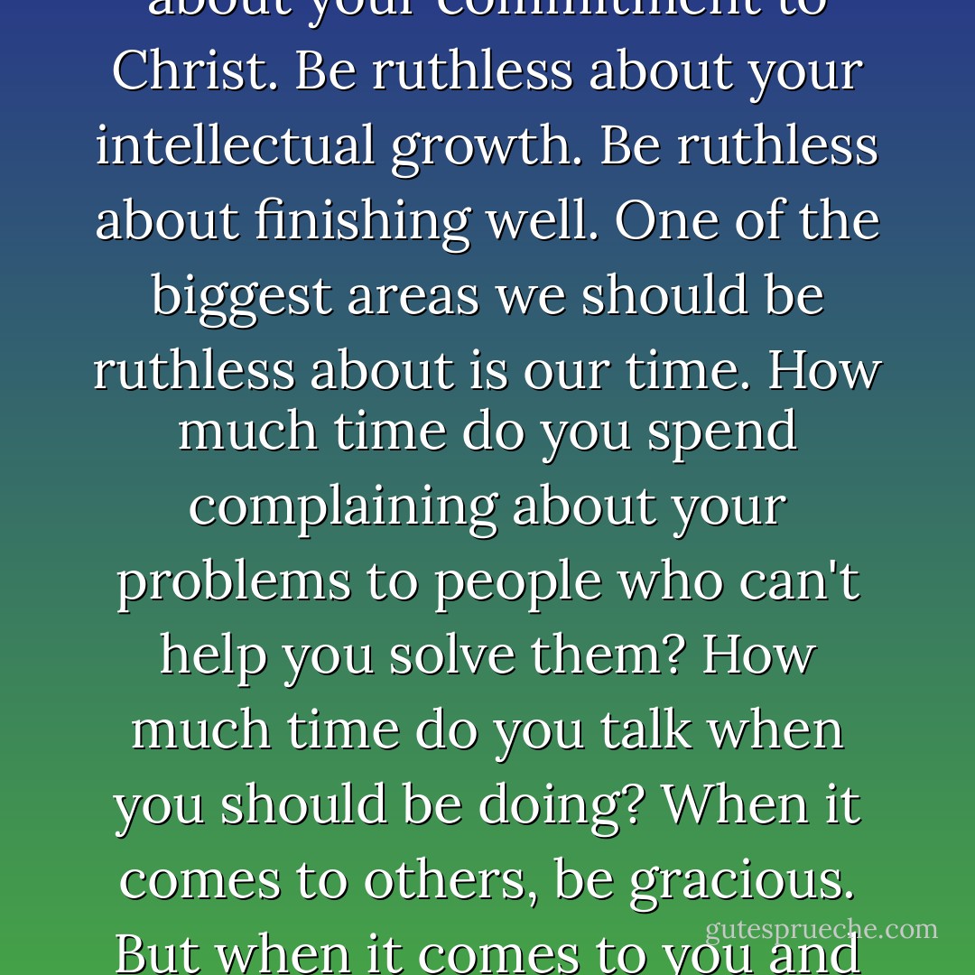 Be ruthless in one important area: Yourself. Be ruthless about your commitment to Christ. Be ruthless about your intellectual growth. Be ruthless about finishing well. One of the biggest areas we should be ruthless about is our time. How much time do you spend complaining about your problems to people who can't help you solve them? How much time do you talk when you should be doing? When it comes to others, be gracious. But when it comes to you and your time, be ruthless. - Phil Cooke