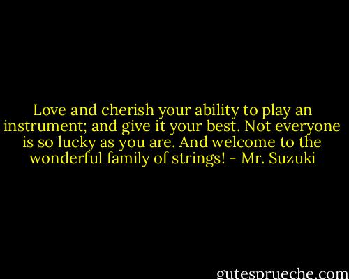 Love and cherish your ability to play an instrument; and give it your best. Not everyone is so lucky as you are. And welcome to the wonderful family of strings! - Mr. Suzuki