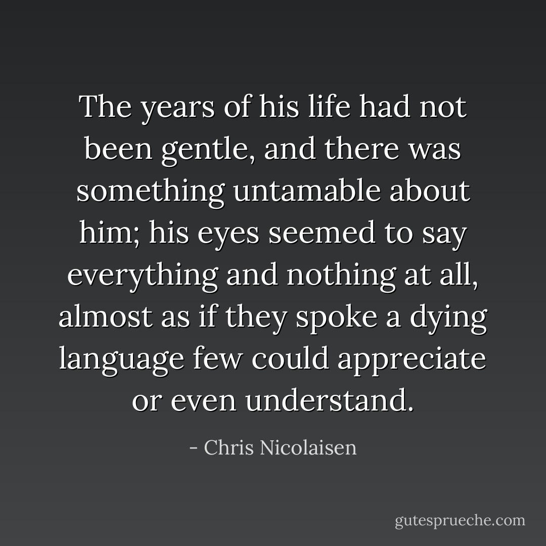 The years of his life had not been gentle, and there was something untamable about him; his eyes seemed to say everything and nothing at all, almost as if they spoke a dying language few could appreciate or even understand. - Chris Nicolaisen
