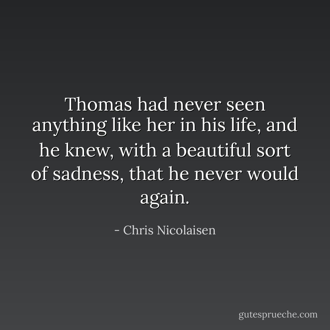 Thomas had never seen anything like her in his life, and he knew, with a beautiful sort of sadness, that he never would again. - Chris Nicolaisen
