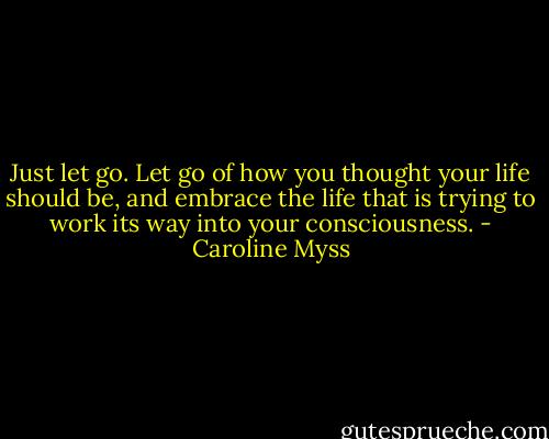 Just let go. Let go of how you thought your life should be, and embrace the life that is trying to work its way into your consciousness. - Caroline Myss
