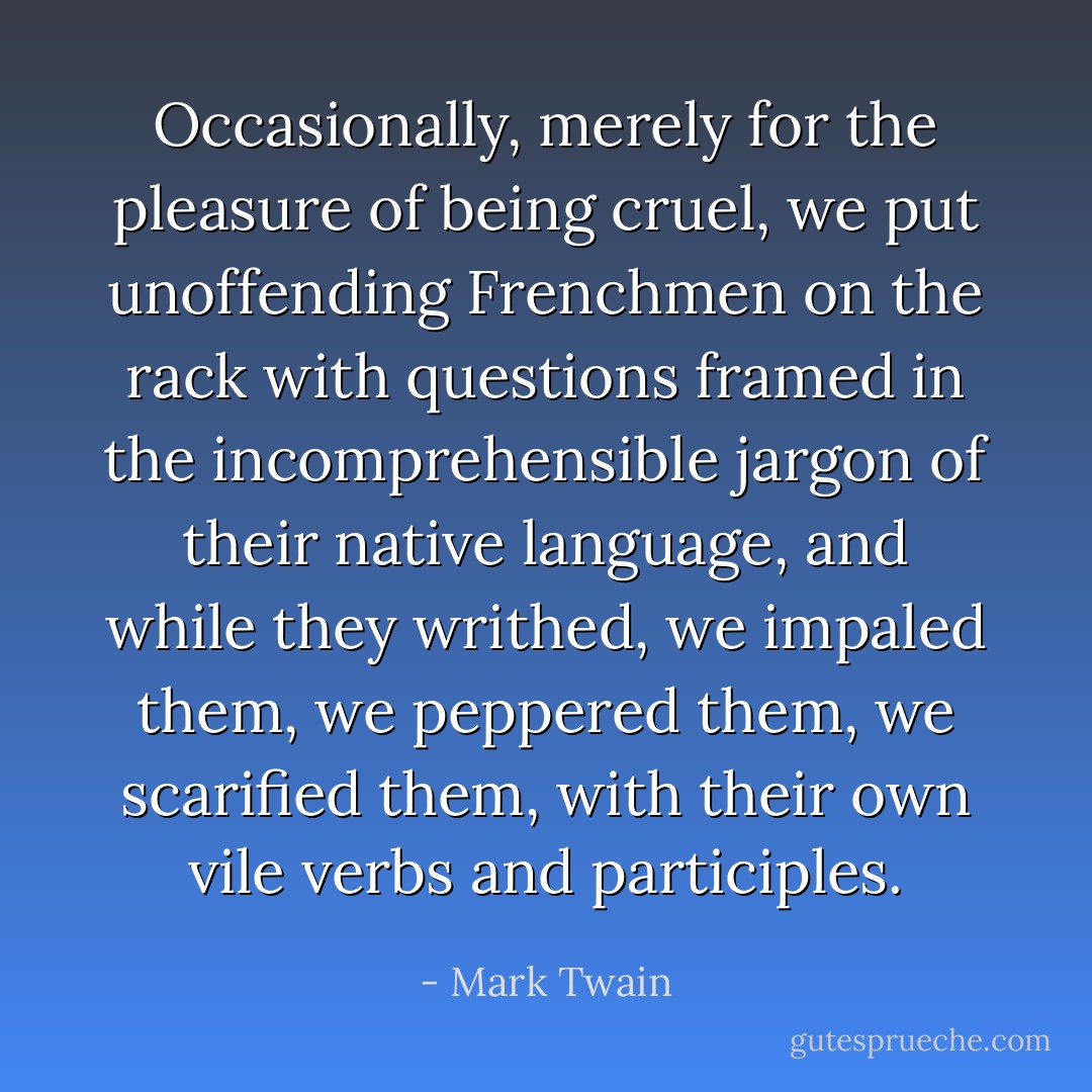 Occasionally, merely for the pleasure of being cruel, we put unoffending Frenchmen on the rack with questions framed in the incomprehensible jargon of their native language, and while they writhed, we impaled them, we peppered them, we scarified them, with their own vile verbs and participles. - Mark Twain