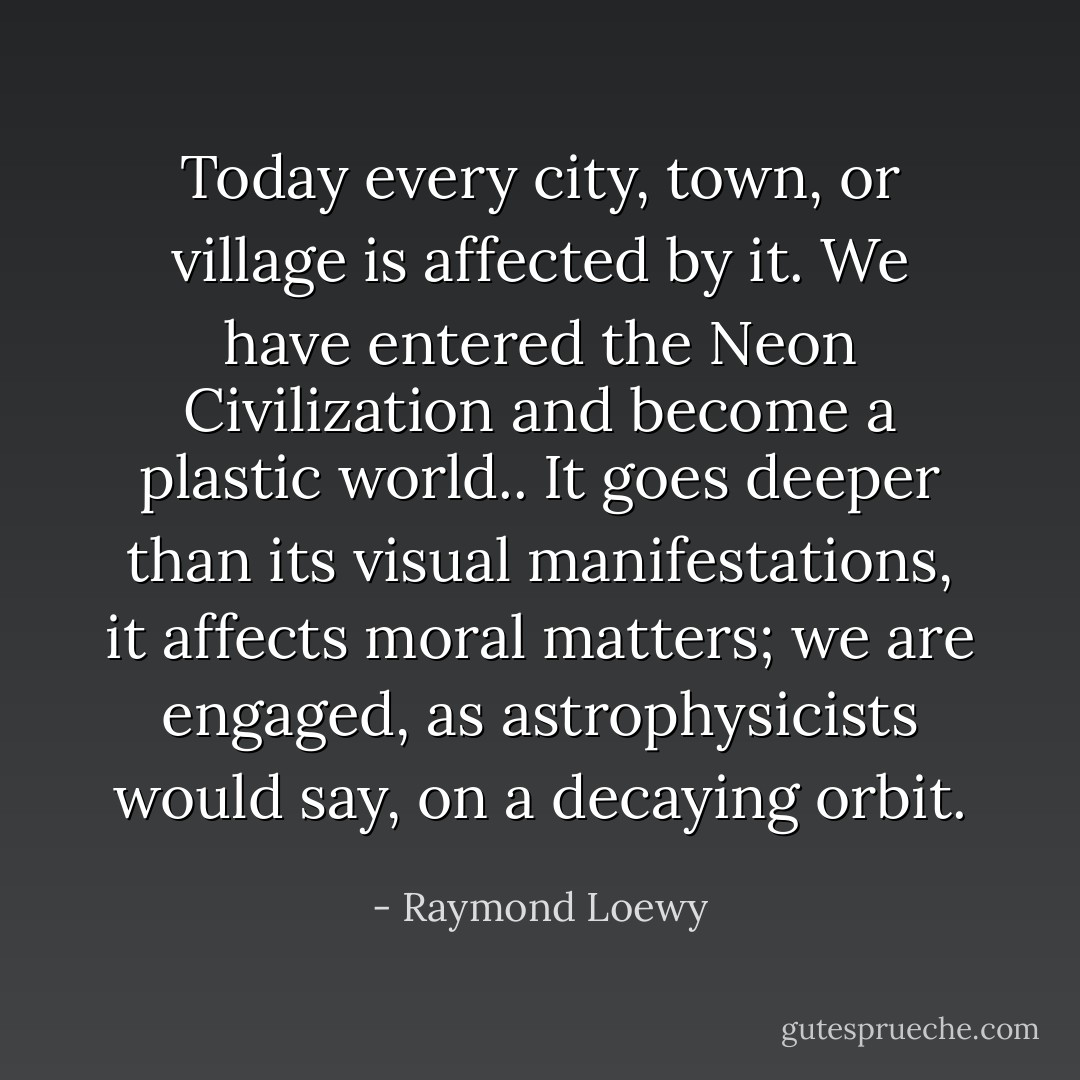 Today every city, town, or village is affected by it. We have entered the Neon Civilization and become a plastic world.. It goes deeper than its visual manifestations, it affects moral matters; we are engaged, as astrophysicists would say, on a decaying orbit. - Raymond Loewy