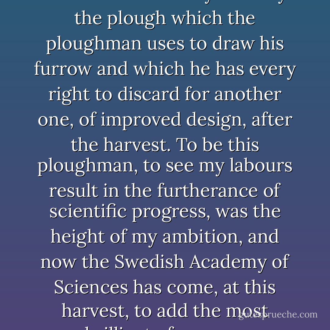 Theories cannot claim to be indestructible. They are only the plough which the ploughman uses to draw his furrow and which he has every right to discard for another one, of improved design, after the harvest. To be this ploughman, to see my labours result in the furtherance of scientific progress, was the height of my ambition, and now the Swedish Academy of Sciences has come, at this harvest, to add the most brilliant of crowns. - Paul Sabatier