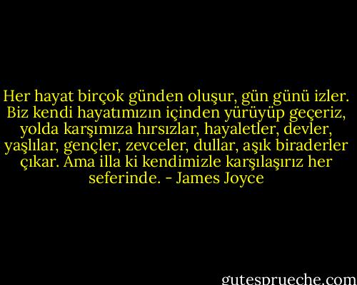 Her hayat birçok günden oluşur, gün günü izler. Biz kendi hayatımızın içinden yürüyüp geçeriz, yolda karşımıza hırsızlar, hayaletler, devler, yaşlılar, gençler, zevceler, dullar, aşık biraderler çıkar. Ama illa ki kendimizle karşılaşırız her seferinde. - James Joyce