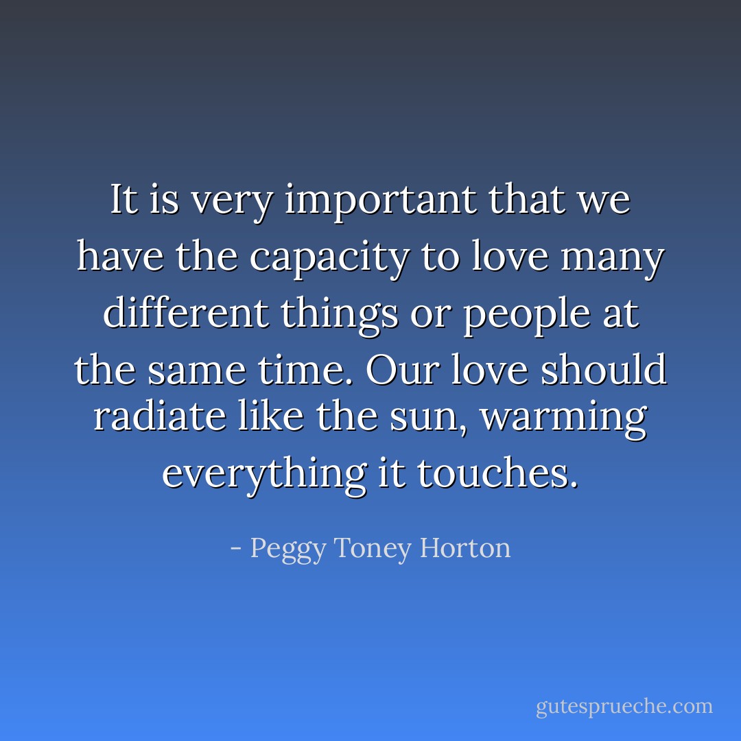 It is very important that we have the capacity to love many different things or people at the same time. Our love should radiate like the sun, warming everything it touches. - Peggy Toney Horton