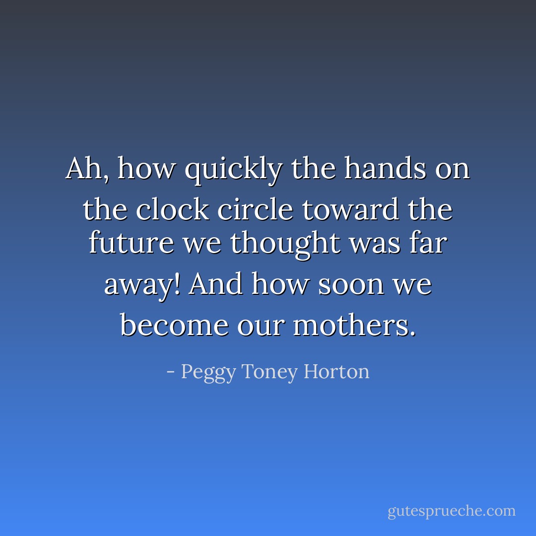 Ah, how quickly the hands on the clock circle toward the future we thought was far away! And how soon we become our mothers. - Peggy Toney Horton