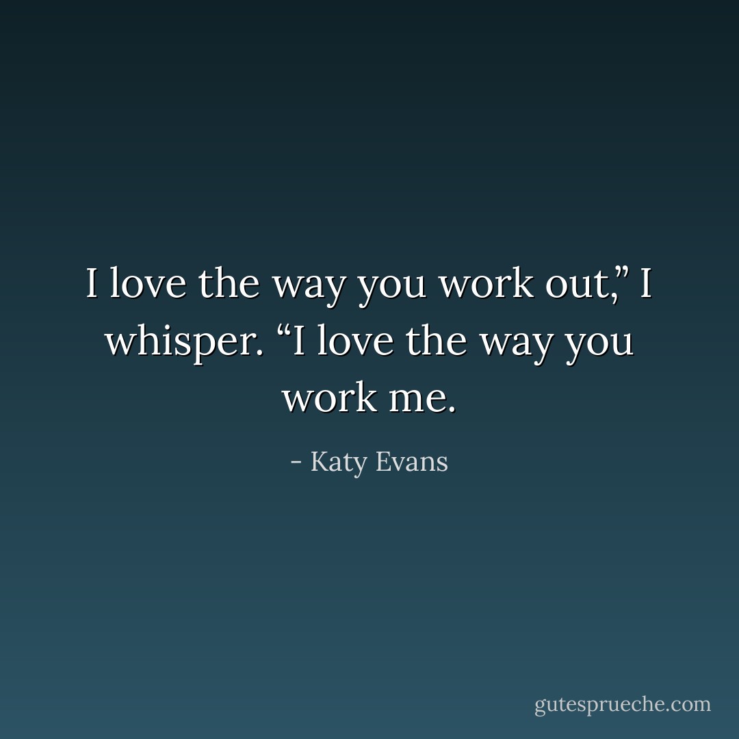 I love the way you work out,” I whisper.<br />“I love the way you work me. - Katy Evans