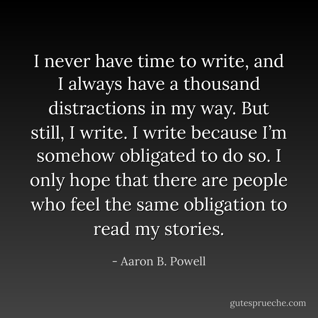 I never have time to write, and I always have a thousand distractions in my way. But still, I write. I write because I’m somehow obligated to do so. I only hope that there are people who feel the same obligation to read my stories. - Aaron B. Powell