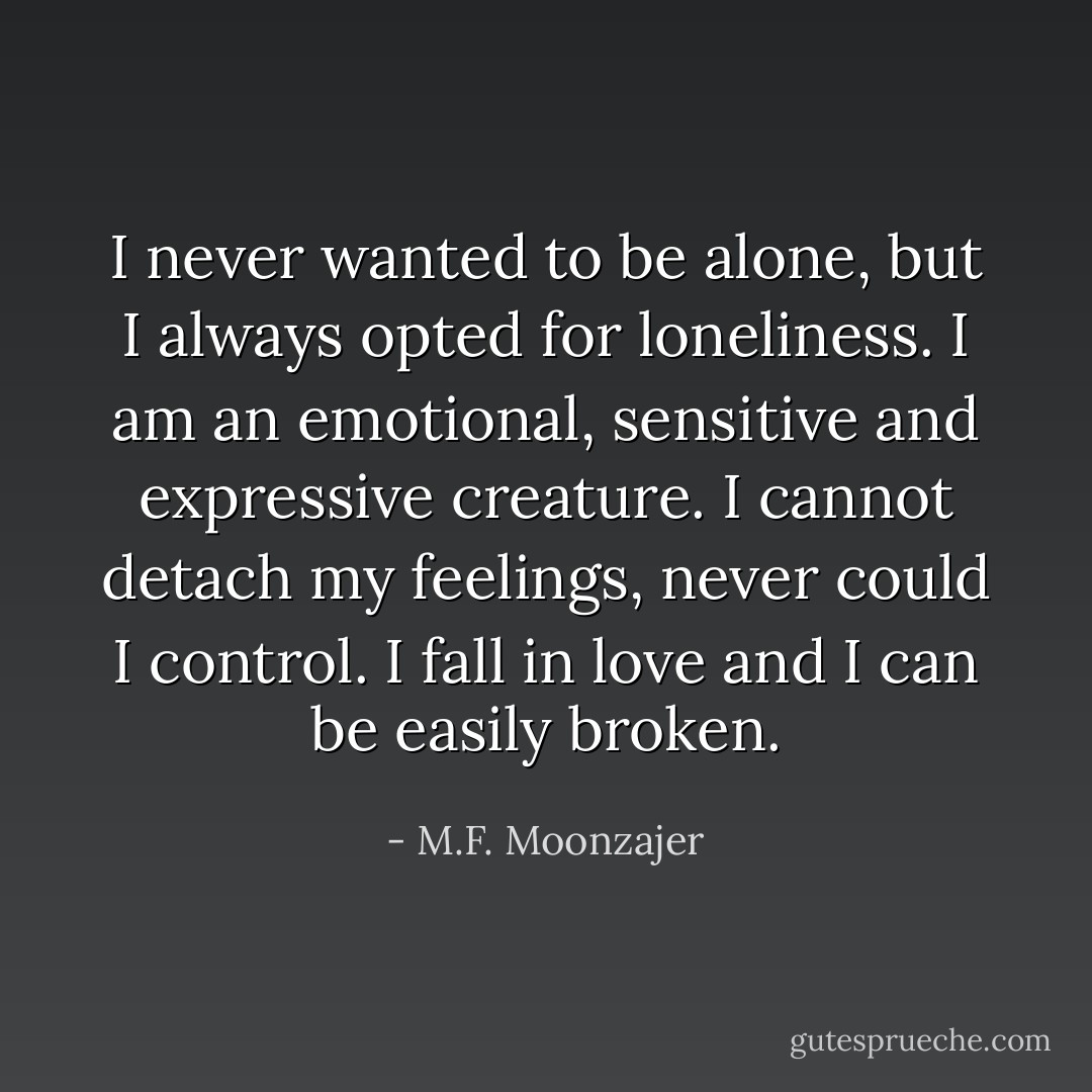 I never wanted to be alone, but I always opted for loneliness. I am an emotional, sensitive and expressive creature. I cannot detach my feelings, never could I control. I fall in love and I can be easily broken. - M.F. Moonzajer