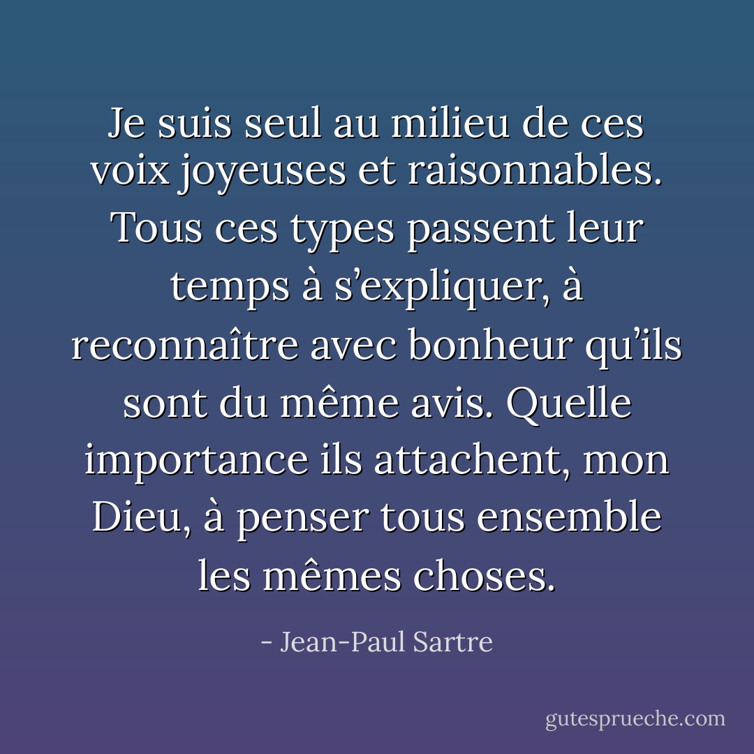 Je suis seul au milieu de ces voix joyeuses et raisonnables. Tous ces types passent leur temps à s’expliquer, à reconnaître avec bonheur qu’ils sont du même avis. Quelle importance ils attachent, mon Dieu, à penser tous ensemble les mêmes choses. - Jean-Paul Sartre