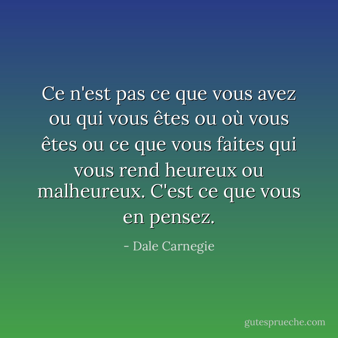 Ce n'est pas ce que vous avez ou qui vous êtes ou où vous êtes ou ce que vous faites qui vous rend heureux ou malheureux. C'est ce que vous en pensez. - Dale Carnegie
