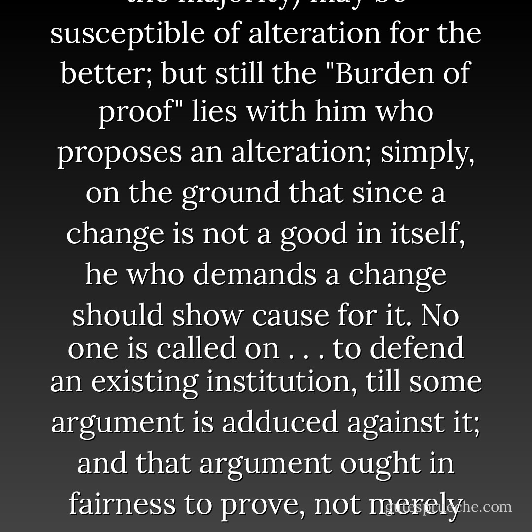 There is a presumption in favor of every existing institution. Many of these (we will suppose the majority) may be susceptible of alteration for the better; but still the "Burden of proof" lies with him who proposes an alteration; simply, on the ground that since a change is not a good in itself, he who demands a change should show cause for it. No one is called on . . . to defend an existing institution, till some argument is adduced against it; and that argument ought in fairness to prove, not merely an actual inconvenience, but the possibility of a change for the better. - David Stone Potter