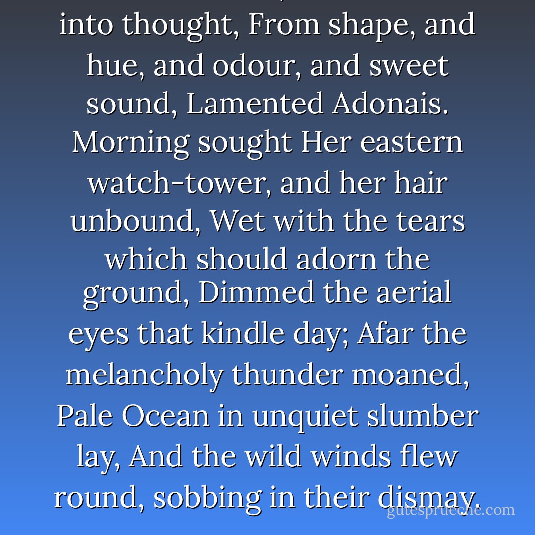 All he had loved, and moulded into thought,<br />From shape, and hue, and odour, and sweet sound,<br />Lamented Adonais. Morning sought<br />Her eastern watch-tower, and her hair unbound,<br />Wet with the tears which should adorn the ground,<br />Dimmed the aerial eyes that kindle day;<br />Afar the melancholy thunder moaned,<br />Pale Ocean in unquiet slumber lay,<br />And the wild winds flew round, sobbing in their dismay. - Percy Bysshe Shelley