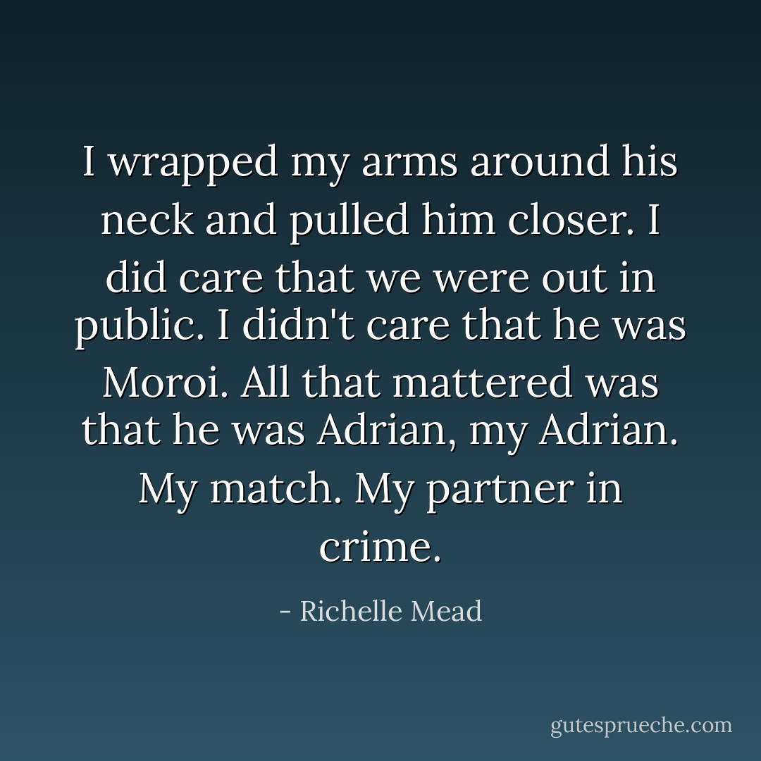 I wrapped my arms around his neck and pulled him closer. I did care that we were out in public. I didn't care that he was Moroi. All that mattered was that he was Adrian, my Adrian. My match. My partner in crime. - Richelle Mead