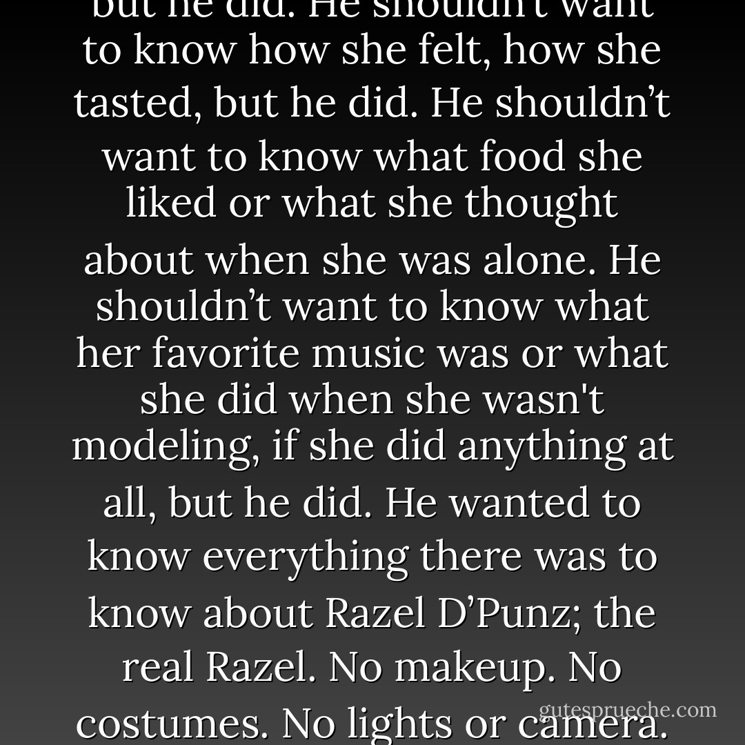 He shouldn't want to see her, but he did. He shouldn’t want to know how she felt, how she tasted, but he did. He shouldn’t want to know what food she liked or what she thought about when she was alone. He shouldn’t want to know what her favorite music was or what she did when she wasn't modeling, if she did anything at all, but he did. He wanted to know everything there was to know about Razel D’Punz; the real Razel. No makeup. No costumes. No lights or camera. - Elizabeth Morgan