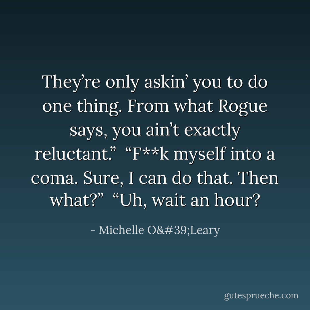 They’re only askin’ you to do one thing. From what Rogue says, you ain’t exactly reluctant.”<br /><br />“F**k myself into a coma. Sure, I can do that. Then what?”<br /><br />“Uh, wait an hour? - Michelle O'Leary