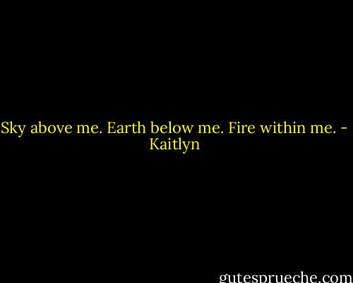 Sky above me. Earth below me. Fire within me. - Kaitlyn