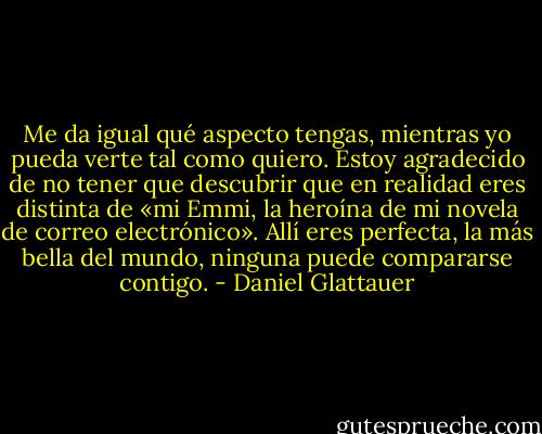 Me da igual qué aspecto tengas, mientras yo pueda verte tal como quiero. Estoy agradecido de no tener que descubrir que en realidad eres distinta de «mi Emmi, la heroína de mi novela de correo electrónico». Allí eres perfecta, la más bella del mundo, ninguna puede compararse contigo. - Daniel Glattauer