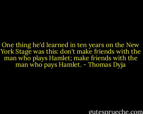 One thing he'd learned in ten years on the New York Stage was this: don't make friends with the man who plays Hamlet; make friends with the man who pays Hamlet. - Thomas Dyja