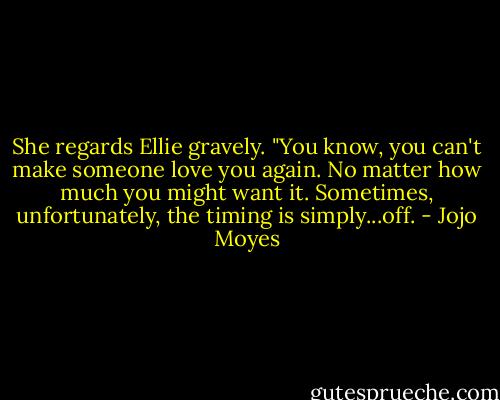 She regards Ellie gravely. "You know, you can't make someone love you again. No matter how much you might want it. Sometimes, unfortunately, the timing is simply...off. - Jojo Moyes