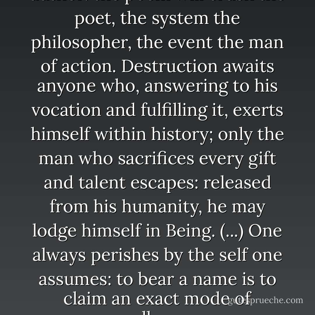 Every work turns against its author: the poem will crush the poet, the system the philosopher, the event the man of action. Destruction awaits anyone who, answering to his vocation and fulfilling it, exerts himself within history; only the man who sacrifices every gift and talent escapes: released from his humanity, he may lodge himself in Being. (...) One always perishes by the self one assumes: to bear a name is to claim an exact mode of collapse. - Emil M. Cioran