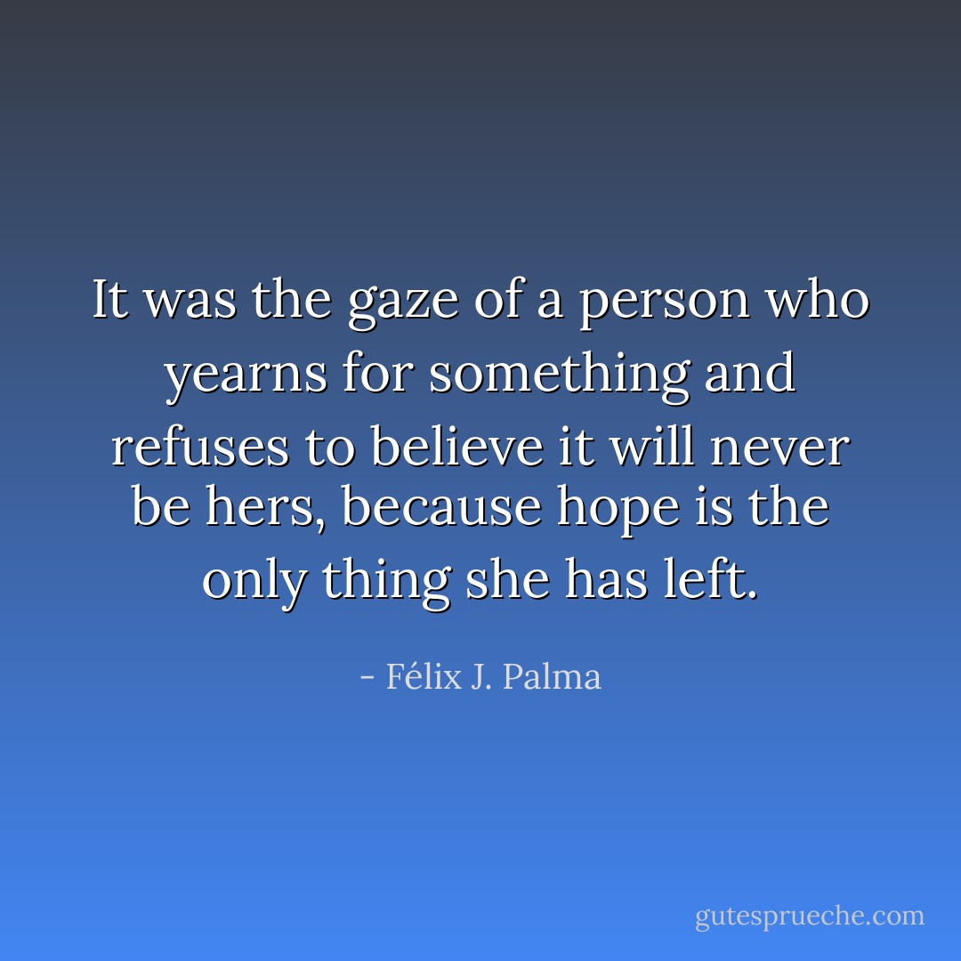 It was the gaze of a person who yearns for something and refuses to believe it will never be hers, because hope is the only thing she has left. - Félix J. Palma
