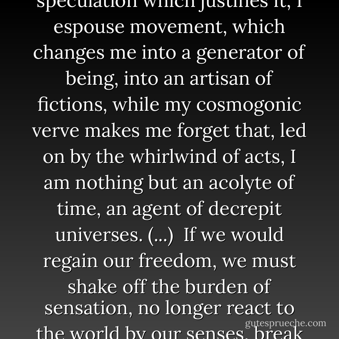 We breathe too fast to be able to grasp things in themselves or to expose their fragility. Our panting postulates and distorts them, creates and disfigures them, and binds us to them. I bestir myself, therefore I emit a world as suspect as my speculation which justifies it; I espouse movement, which changes me into a generator of being, into an artisan of fictions, while my cosmogonic verve makes me forget that, led on by the whirlwind of acts, I am nothing but an acolyte of time, an agent of decrepit universes. (...)<br /><br />If we would regain our freedom, we must shake off the burden of sensation, no longer react to the world by our senses, break our bonds. For all sensation is a bond, pleasure as much as pain, joy as much as misery. The only free mind is the one that, pure of all intimacy with beings or objects, plies its own vacuity. - Emil M. Cioran