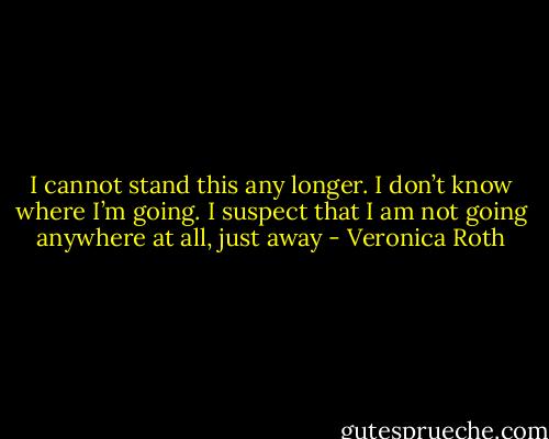 I cannot stand this any longer. I don’t know where I’m going. I suspect that I am not going anywhere at all, just away - Veronica Roth