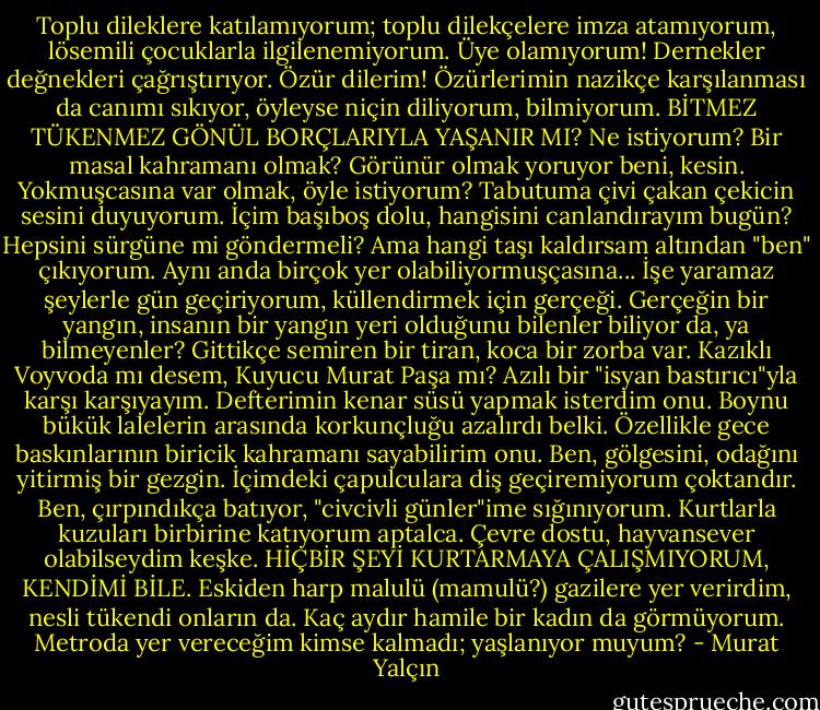 Toplu dileklere katılamıyorum; toplu dilekçelere imza atamıyorum, lösemili çocuklarla ilgilenemiyorum. Üye olamıyorum! Dernekler değnekleri çağrıştırıyor. Özür dilerim! Özürlerimin nazikçe karşılanması da canımı sıkıyor, öyleyse niçin diliyorum, bilmiyorum. BİTMEZ TÜKENMEZ GÖNÜL BORÇLARIYLA YAŞANIR MI? Ne istiyorum? Bir masal kahramanı olmak? Görünür olmak yoruyor beni, kesin. Yokmuşcasına var olmak, öyle istiyorum? Tabutuma çivi çakan çekicin sesini duyuyorum. İçim başıboş dolu, hangisini canlandırayım bugün? Hepsini sürgüne mi göndermeli? Ama hangi taşı kaldırsam altından "ben" çıkıyorum. Aynı anda birçok yer olabiliyormuşçasına... İşe yaramaz şeylerle gün geçiriyorum, küllendirmek için gerçeği. Gerçeğin bir yangın, insanın bir yangın yeri olduğunu bilenler biliyor da, ya bilmeyenler? Gittikçe semiren bir tiran, koca bir zorba var. Kazıklı Voyvoda mı desem, Kuyucu Murat Paşa mı? Azılı bir "isyan bastırıcı"yla karşı karşıyayım. Defterimin kenar süsü yapmak isterdim onu. Boynu bükük lalelerin arasında korkunçluğu azalırdı belki. Özellikle gece baskınlarının biricik kahramanı sayabilirim onu. Ben, gölgesini, odağını yitirmiş bir gezgin. İçimdeki çapulculara diş geçiremiyorum çoktandır. Ben, çırpındıkça batıyor, "civcivli günler"ime sığınıyorum. Kurtlarla kuzuları birbirine katıyorum aptalca. Çevre dostu, hayvansever olabilseydim keşke. HİÇBİR ŞEYİ KURTARMAYA ÇALIŞMIYORUM, KENDİMİ BİLE. Eskiden harp malulü (mamulü?) gazilere yer verirdim, nesli tükendi onların da. Kaç aydır hamile bir kadın da görmüyorum. Metroda yer vereceğim kimse kalmadı; yaşlanıyor muyum? - Murat Yalçın