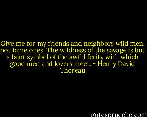 Give me for my friends and neighbors wild men, not tame ones. The wildness of the savage is but a faint symbol of the awful ferity with which good men and lovers meet. - Henry David Thoreau