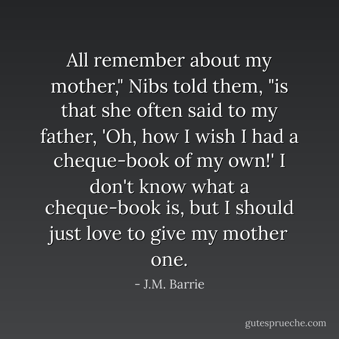 All remember about my mother," Nibs told them, "is that she often said to my father, 'Oh, how I wish I had a cheque-book of my own!' I don't know what a cheque-book is, but I should just love to give my mother one. - J.M. Barrie