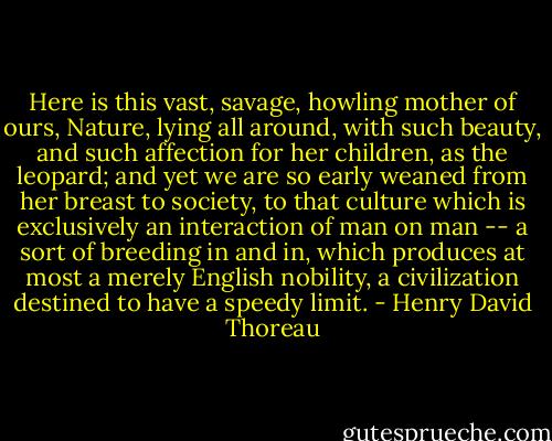 Here is this vast, savage, howling mother of ours, Nature, lying all around, with such beauty, and such affection for her children, as the leopard; and yet we are so early weaned from her breast to society, to that culture which is exclusively an interaction of man on man -- a sort of breeding in and in, which produces at most a merely English nobility, a civilization destined to have a speedy limit. - Henry David Thoreau