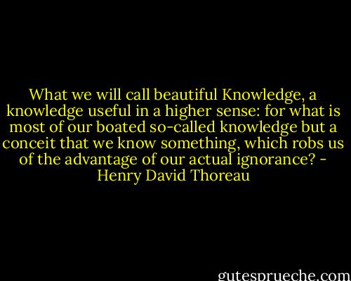 What we will call beautiful Knowledge, a knowledge useful in a higher sense: for what is most of our boated so-called knowledge but a conceit that we know something, which robs us of the advantage of our actual ignorance? - Henry David Thoreau